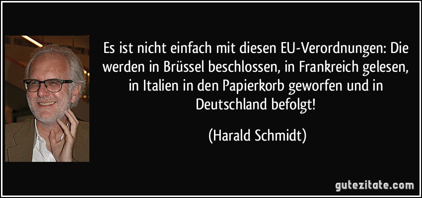 Es ist nicht einfach mit diesen EU-Verordnungen: Die werden in Brüssel beschlossen, in Frankreich gelesen, in Italien in den Papierkorb geworfen und in Deutschland befolgt! (Harald Schmidt)