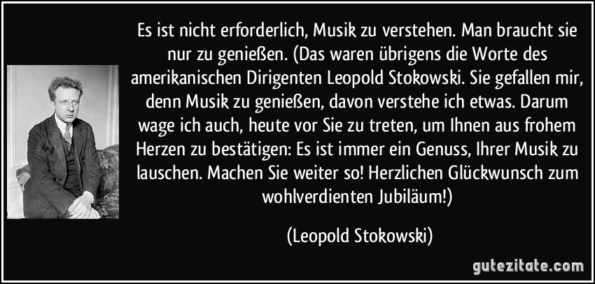 Es ist nicht erforderlich, Musik zu verstehen. Man braucht sie nur zu genießen. (Das waren übrigens die Worte des amerikanischen Dirigenten Leopold Stokowski. Sie gefallen mir, denn Musik zu genießen, davon verstehe ich etwas. Darum wage ich auch, heute vor Sie zu treten, um Ihnen aus frohem Herzen zu bestätigen: Es ist immer ein Genuss, Ihrer Musik zu lauschen. Machen Sie weiter so! Herzlichen Glückwunsch zum wohlverdienten Jubiläum!) (Leopold Stokowski)