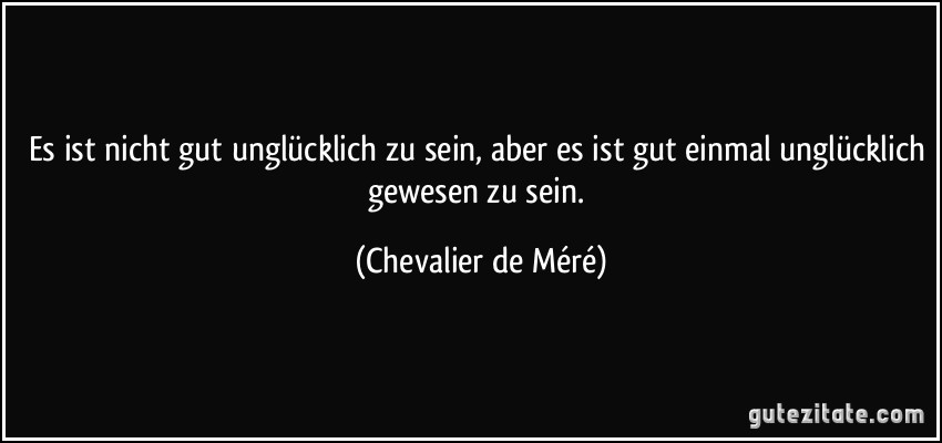 Es ist nicht gut unglücklich zu sein, aber es ist gut einmal unglücklich gewesen zu sein. (Chevalier de Méré)