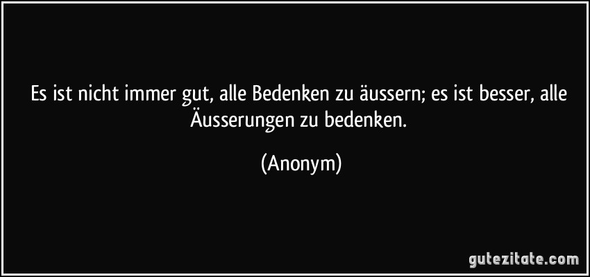 Es ist nicht immer gut, alle Bedenken zu äussern; es ist besser, alle Äusserungen zu bedenken. (Anonym)