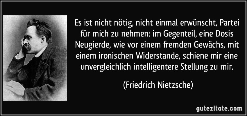 Es ist nicht nötig, nicht einmal erwünscht, Partei für mich zu nehmen: im Gegenteil, eine Dosis Neugierde, wie vor einem fremden Gewächs, mit einem ironischen Widerstande, schiene mir eine unvergleichlich intelligentere Stellung zu mir. (Friedrich Nietzsche)