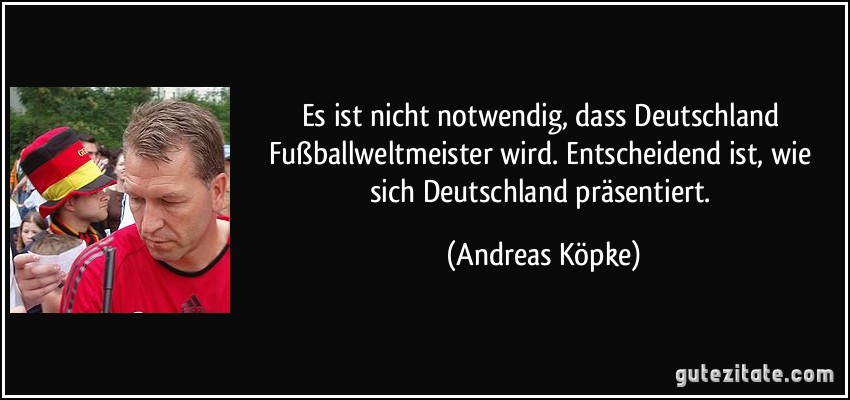 Es ist nicht notwendig, dass Deutschland Fußballweltmeister wird. Entscheidend ist, wie sich Deutschland präsentiert. (Andreas Köpke)