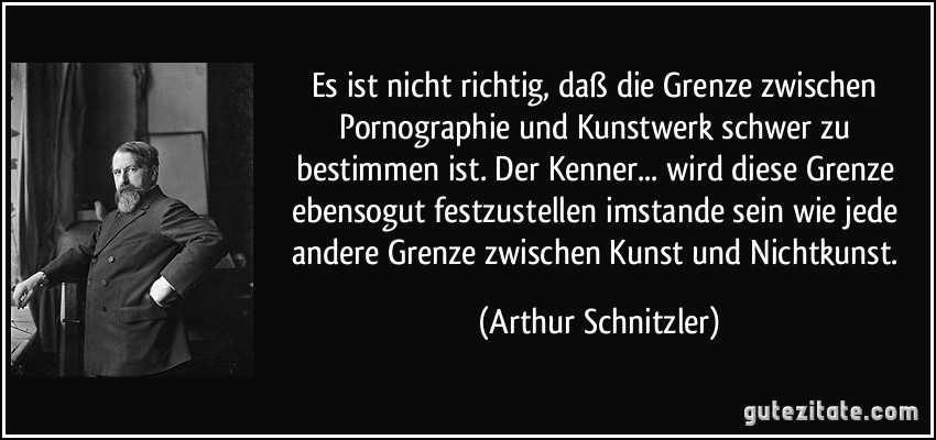 Es ist nicht richtig, daß die Grenze zwischen Pornographie und Kunstwerk schwer zu bestimmen ist. Der Kenner... wird diese Grenze ebensogut festzustellen imstande sein wie jede andere Grenze zwischen Kunst und Nichtkunst. (Arthur Schnitzler)