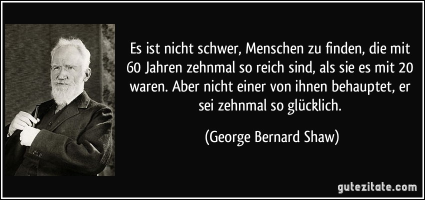 Es ist nicht schwer, Menschen zu finden, die mit 60 Jahren zehnmal so reich sind, als sie es mit 20 waren. Aber nicht einer von ihnen behauptet, er sei zehnmal so glücklich. (George Bernard Shaw)