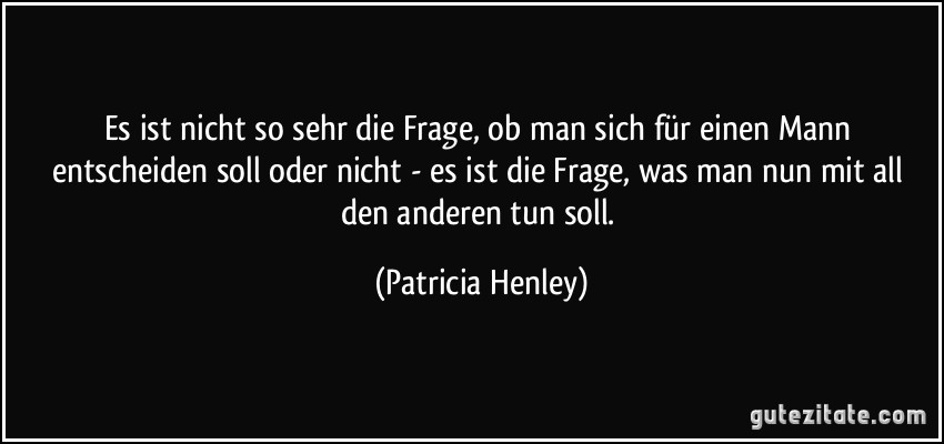 Es ist nicht so sehr die Frage, ob man sich für einen Mann entscheiden soll oder nicht - es ist die Frage, was man nun mit all den anderen tun soll. (Patricia Henley)