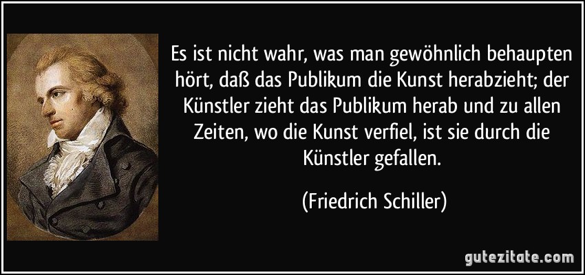 Es ist nicht wahr, was man gewöhnlich behaupten hört, daß das Publikum die Kunst herabzieht; der Künstler zieht das Publikum herab und zu allen Zeiten, wo die Kunst verfiel, ist sie durch die Künstler gefallen. (Friedrich Schiller)