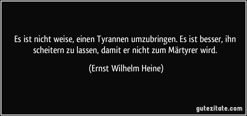 Es ist nicht weise, einen Tyrannen umzubringen. Es ist besser, ihn scheitern zu lassen, damit er nicht zum Märtyrer wird. (Ernst Wilhelm Heine)