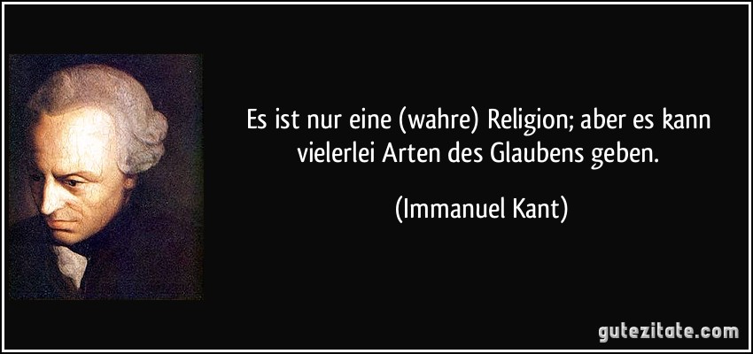Es ist nur eine (wahre) Religion; aber es kann vielerlei Arten des Glaubens geben. (Immanuel Kant)