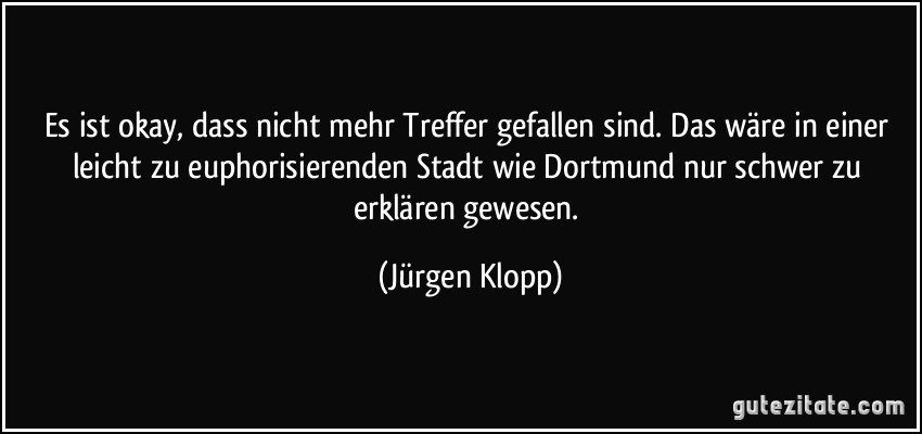 Es ist okay, dass nicht mehr Treffer gefallen sind. Das wäre in einer leicht zu euphorisierenden Stadt wie Dortmund nur schwer zu erklären gewesen. (Jürgen Klopp)