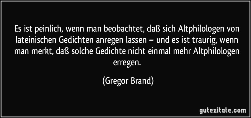 Es ist peinlich, wenn man beobachtet, daß sich Altphilologen von lateinischen Gedichten anregen lassen – und es ist traurig, wenn man merkt, daß solche Gedichte nicht einmal mehr Altphilologen erregen. (Gregor Brand)