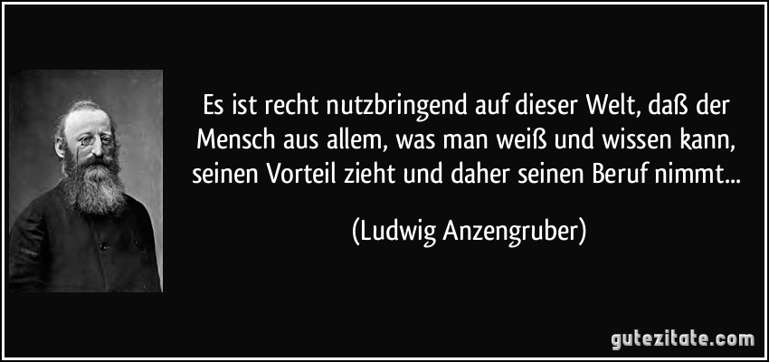 Es ist recht nutzbringend auf dieser Welt, daß der Mensch aus allem, was man weiß und wissen kann, seinen Vorteil zieht und daher seinen Beruf nimmt... (Ludwig Anzengruber)