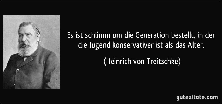 Es ist schlimm um die Generation bestellt, in der die Jugend konservativer ist als das Alter. (Heinrich von Treitschke)