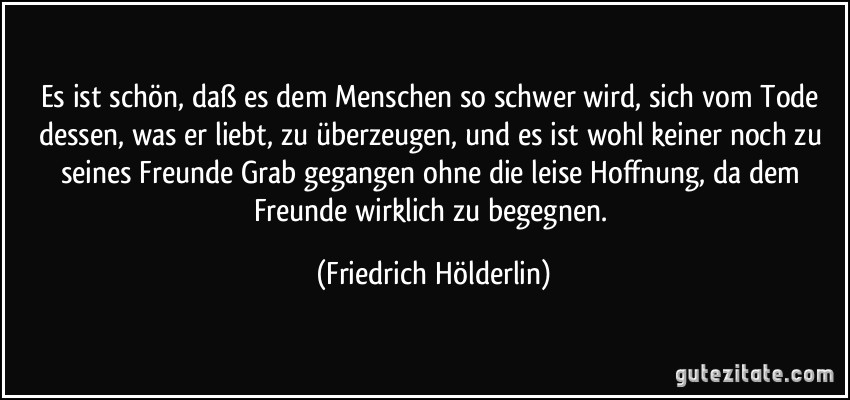 Es ist schön, daß es dem Menschen so schwer wird, sich vom Tode dessen, was er liebt, zu überzeugen, und es ist wohl keiner noch zu seines Freunde Grab gegangen ohne die leise Hoffnung, da dem Freunde wirklich zu begegnen. (Friedrich Hölderlin)