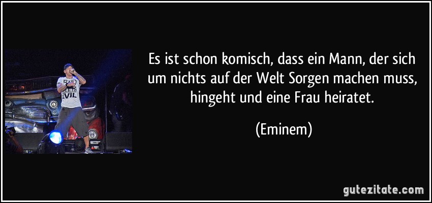 Es ist schon komisch, dass ein Mann, der sich um nichts auf der Welt Sorgen machen muss, hingeht und eine Frau heiratet. (Eminem)