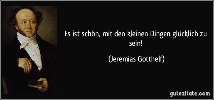 Es ist schön, mit den kleinen Dingen glücklich zu sein! (Jeremias Gotthelf)