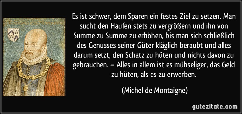 Es ist schwer, dem Sparen ein festes Ziel zu setzen. Man sucht den Haufen stets zu vergrößern und ihn von Summe zu Summe zu erhöhen, bis man sich schließlich des Genusses seiner Güter kläglich beraubt und alles darum setzt, den Schatz zu hüten und nichts davon zu gebrauchen. – Alles in allem ist es mühseliger, das Geld zu hüten, als es zu erwerben. (Michel de Montaigne)