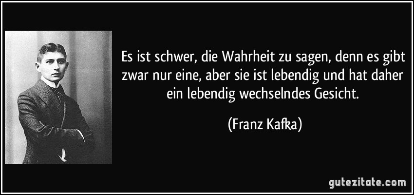 Es ist schwer, die Wahrheit zu sagen, denn es gibt zwar nur eine, aber sie ist lebendig und hat daher ein lebendig wechselndes Gesicht. (Franz Kafka)