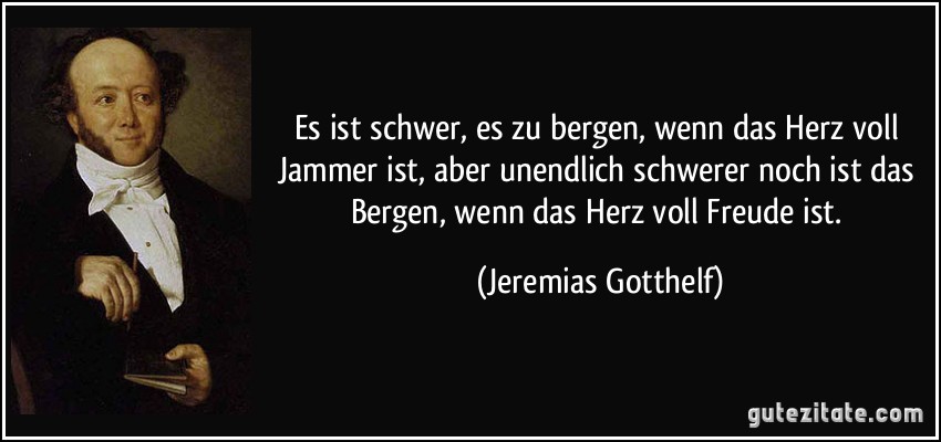 Es ist schwer, es zu bergen, wenn das Herz voll Jammer ist, aber unendlich schwerer noch ist das Bergen, wenn das Herz voll Freude ist. (Jeremias Gotthelf)