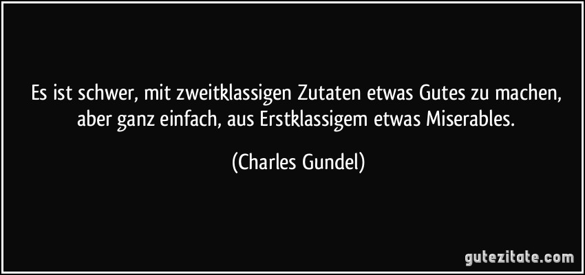 Es ist schwer, mit zweitklassigen Zutaten etwas Gutes zu machen, aber ganz einfach, aus Erstklassigem etwas Miserables. (Charles Gundel)