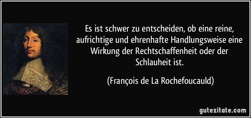 Es ist schwer zu entscheiden, ob eine reine, aufrichtige und ehrenhafte Handlungsweise eine Wirkung der Rechtschaffenheit oder der Schlauheit ist. (François de La Rochefoucauld)