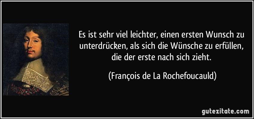 Es ist sehr viel leichter, einen ersten Wunsch zu unterdrücken, als sich die Wünsche zu erfüllen, die der erste nach sich zieht. (François de La Rochefoucauld)