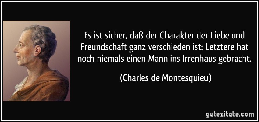 Es ist sicher, daß der Charakter der Liebe und Freundschaft ganz verschieden ist: Letztere hat noch niemals einen Mann ins Irrenhaus gebracht. (Charles de Montesquieu)