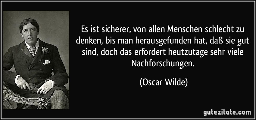 Es ist sicherer, von allen Menschen schlecht zu denken, bis man herausgefunden hat, daß sie gut sind, doch das erfordert heutzutage sehr viele Nachforschungen. (Oscar Wilde)