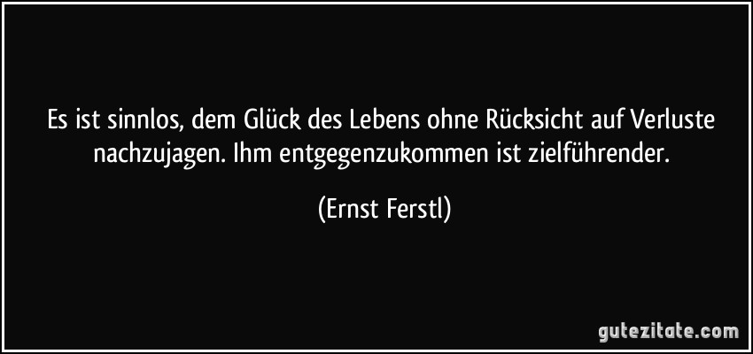 Es ist sinnlos, dem Glück des Lebens ohne Rücksicht auf Verluste nachzujagen. Ihm entgegenzukommen ist zielführender. (Ernst Ferstl)