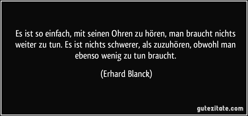 Es ist so einfach, mit seinen Ohren zu hören, man braucht nichts weiter zu tun. Es ist nichts schwerer, als zuzuhören, obwohl man ebenso wenig zu tun braucht. (Erhard Blanck)