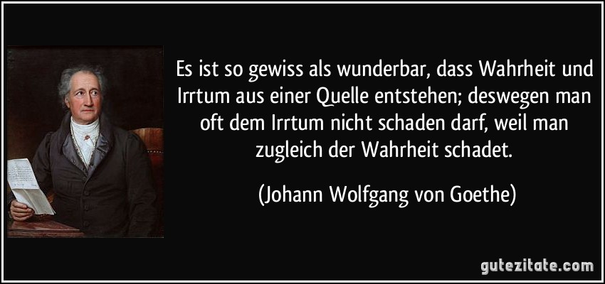 Es ist so gewiss als wunderbar, dass Wahrheit und Irrtum aus einer Quelle entstehen; deswegen man oft dem Irrtum nicht schaden darf, weil man zugleich der Wahrheit schadet. (Johann Wolfgang von Goethe)