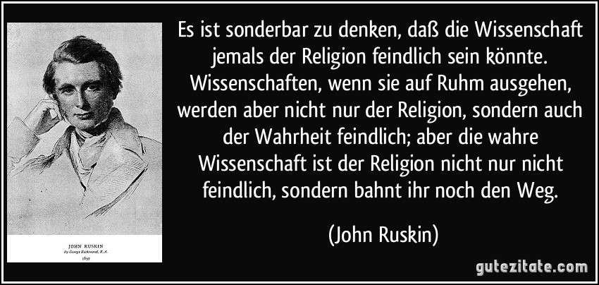 Es ist sonderbar zu denken, daß die Wissenschaft jemals der Religion feindlich sein könnte. Wissenschaften, wenn sie auf Ruhm ausgehen, werden aber nicht nur der Religion, sondern auch der Wahrheit feindlich; aber die wahre Wissenschaft ist der Religion nicht nur nicht feindlich, sondern bahnt ihr noch den Weg. (John Ruskin)
