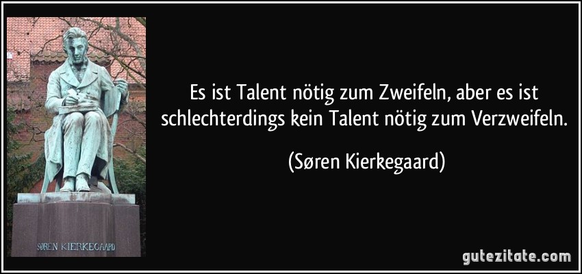 Es ist Talent nötig zum Zweifeln, aber es ist schlechterdings kein Talent nötig zum Verzweifeln. (Søren Kierkegaard)