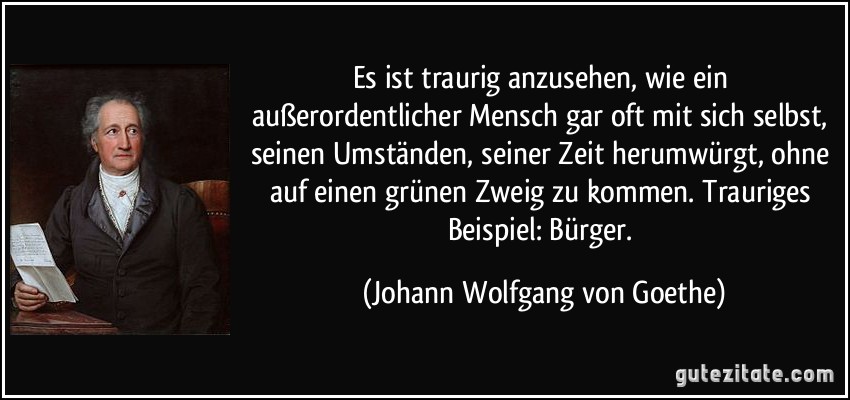 Es ist traurig anzusehen, wie ein außerordentlicher Mensch gar oft mit sich selbst, seinen Umständen, seiner Zeit herumwürgt, ohne auf einen grünen Zweig zu kommen. Trauriges Beispiel: Bürger. (Johann Wolfgang von Goethe)