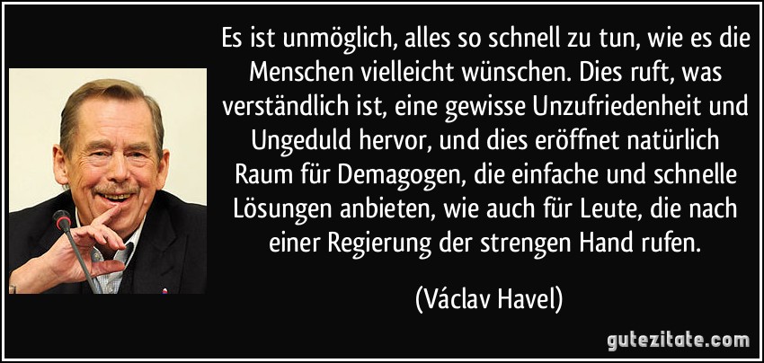 Es ist unmöglich, alles so schnell zu tun, wie es die Menschen vielleicht wünschen. Dies ruft, was verständlich ist, eine gewisse Unzufriedenheit und Ungeduld hervor, und dies eröffnet natürlich Raum für Demagogen, die einfache und schnelle Lösungen anbieten, wie auch für Leute, die nach einer Regierung der strengen Hand rufen. (Václav Havel)