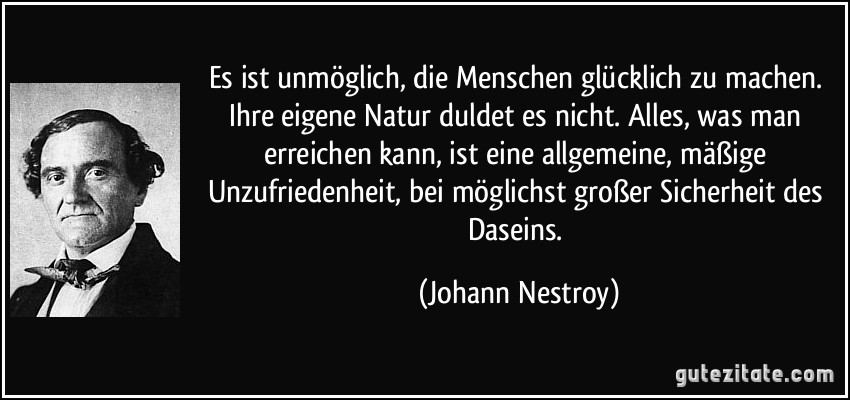 Es ist unmöglich, die Menschen glücklich zu machen. Ihre eigene Natur duldet es nicht. Alles, was man erreichen kann, ist eine allgemeine, mäßige Unzufriedenheit, bei möglichst großer Sicherheit des Daseins. (Johann Nestroy)