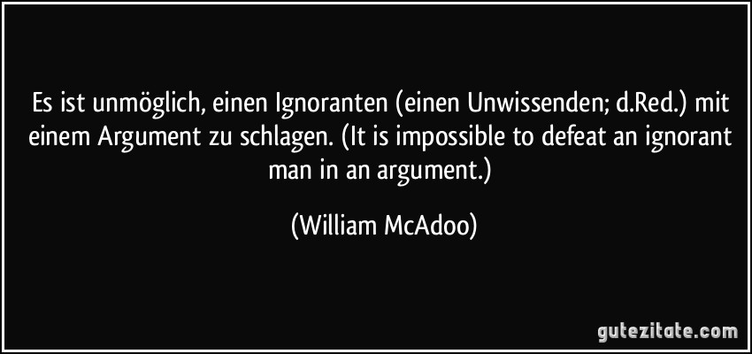 Es ist unmöglich, einen Ignoranten (einen Unwissenden; d.Red.) mit einem Argument zu schlagen. (It is impossible to defeat an ignorant man in an argument.) (William McAdoo)