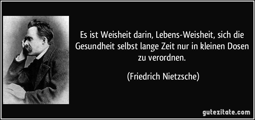 Es ist Weisheit darin, Lebens-Weisheit, sich die Gesundheit selbst lange Zeit nur in kleinen Dosen zu verordnen. (Friedrich Nietzsche)