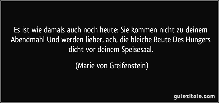 Es ist wie damals auch noch heute: Sie kommen nicht zu deinem Abendmahl Und werden lieber, ach, die bleiche Beute Des Hungers dicht vor deinem Speisesaal. (Marie von Greifenstein)