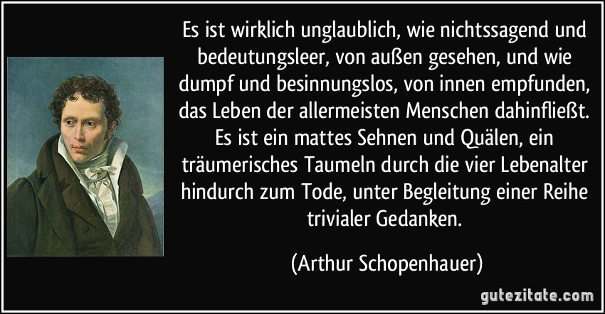 Es ist wirklich unglaublich, wie nichtssagend und bedeutungsleer, von außen gesehen, und wie dumpf und besinnungslos, von innen empfunden, das Leben der allermeisten Menschen dahinfließt. Es ist ein mattes Sehnen und Quälen, ein träumerisches Taumeln durch die vier Lebenalter hindurch zum Tode, unter Begleitung einer Reihe trivialer Gedanken. (Arthur Schopenhauer)