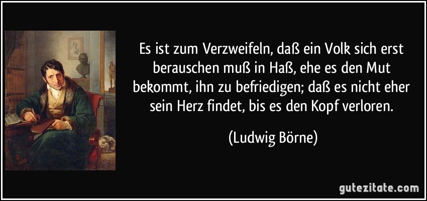 Es ist zum Verzweifeln, daß ein Volk sich erst berauschen muß in Haß, ehe es den Mut bekommt, ihn zu befriedigen; daß es nicht eher sein Herz findet, bis es den Kopf verloren. (Ludwig Börne)