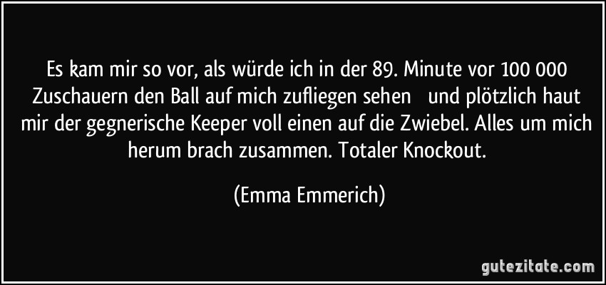 Es kam mir so vor, als würde ich in der 89. Minute vor 100 000 Zuschauern den Ball auf mich zufliegen sehen  und plötzlich haut mir der gegnerische Keeper voll einen auf die Zwiebel. Alles um mich herum brach zusammen. Totaler Knockout. (Emma Emmerich)