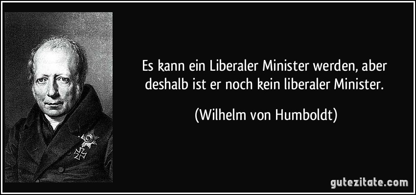 Es kann ein Liberaler Minister werden, aber deshalb ist er noch kein liberaler Minister. (Wilhelm von Humboldt)