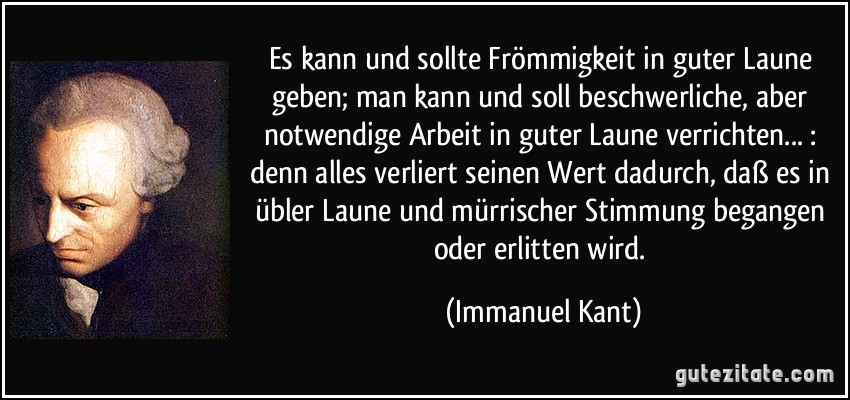 Es kann und sollte Frömmigkeit in guter Laune geben; man kann und soll beschwerliche, aber notwendige Arbeit in guter Laune verrichten... : denn alles verliert seinen Wert dadurch, daß es in übler Laune und mürrischer Stimmung begangen oder erlitten wird. (Immanuel Kant)