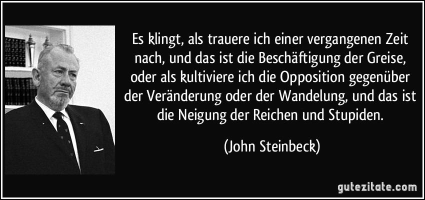 Es klingt, als trauere ich einer vergangenen Zeit nach, und das ist die Beschäftigung der Greise, oder als kultiviere ich die Opposition gegenüber der Veränderung oder der Wandelung, und das ist die Neigung der Reichen und Stupiden. (John Steinbeck)