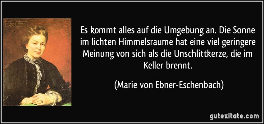 Es kommt alles auf die Umgebung an. Die Sonne im lichten Himmelsraume hat eine viel geringere Meinung von sich als die Unschlittkerze, die im Keller brennt. (Marie von Ebner-Eschenbach)