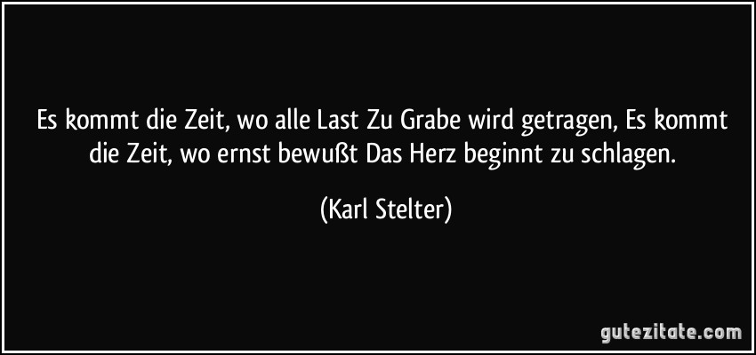 Es kommt die Zeit, wo alle Last Zu Grabe wird getragen, Es kommt die Zeit, wo ernst bewußt Das Herz beginnt zu schlagen. (Karl Stelter)