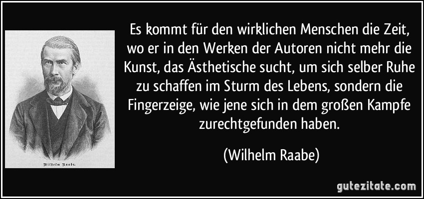 Es kommt für den wirklichen Menschen die Zeit, wo er in den Werken der Autoren nicht mehr die Kunst, das Ästhetische sucht, um sich selber Ruhe zu schaffen im Sturm des Lebens, sondern die Fingerzeige, wie jene sich in dem großen Kampfe zurechtgefunden haben. (Wilhelm Raabe)