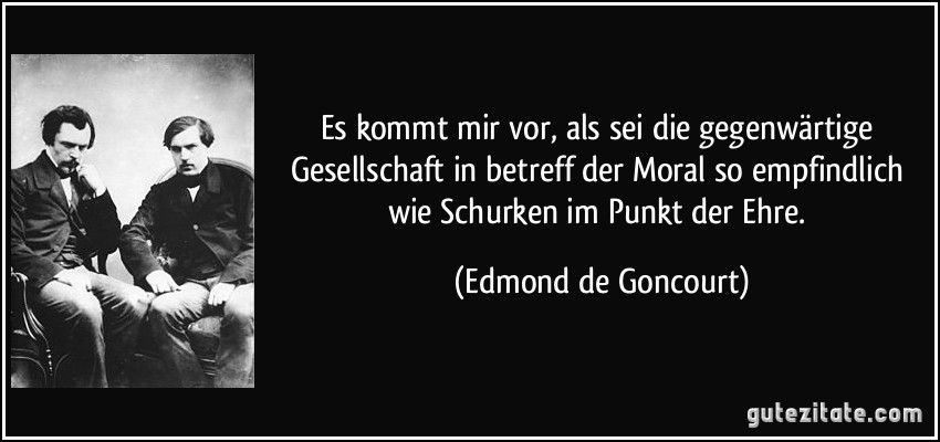 Es kommt mir vor, als sei die gegenwärtige Gesellschaft in betreff der Moral so empfindlich wie Schurken im Punkt der Ehre. (Edmond de Goncourt)