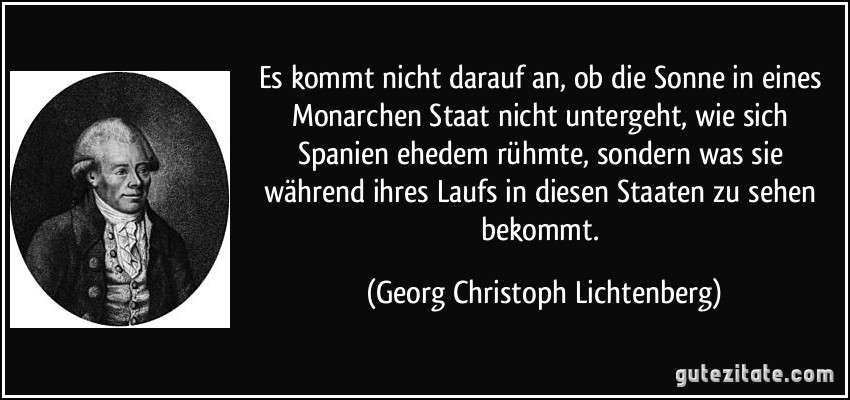 Es kommt nicht darauf an, ob die Sonne in eines Monarchen Staat nicht untergeht, wie sich Spanien ehedem rühmte, sondern was sie während ihres Laufs in diesen Staaten zu sehen bekommt. (Georg Christoph Lichtenberg)