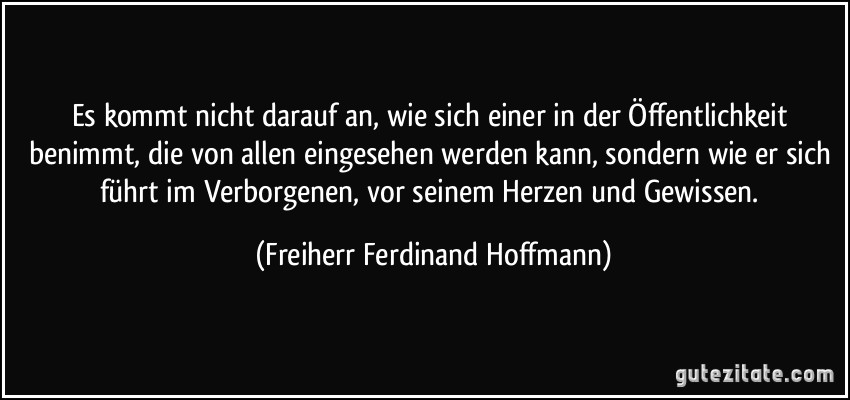 Es kommt nicht darauf an, wie sich einer in der Öffentlichkeit benimmt, die von allen eingesehen werden kann, sondern wie er sich führt im Verborgenen, vor seinem Herzen und Gewissen. (Freiherr Ferdinand Hoffmann)